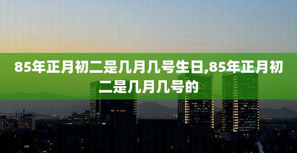 85年正月初二是几月几号生日,85年正月初二是几月几号的
