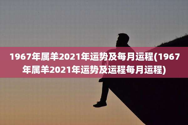 1967年属羊2021年运势及每月运程(1967年属羊2021年运势及运程每月运程)