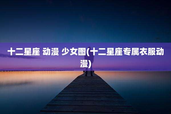 十二星座 动漫 少女图(十二星座专属衣服动漫)