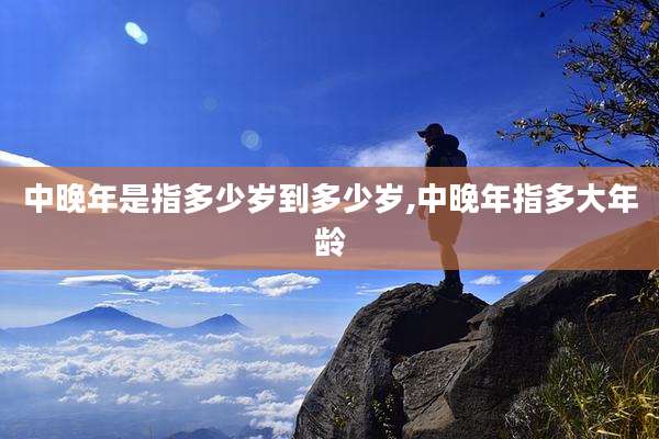 中晚年是指多少岁到多少岁,中晚年指多大年龄