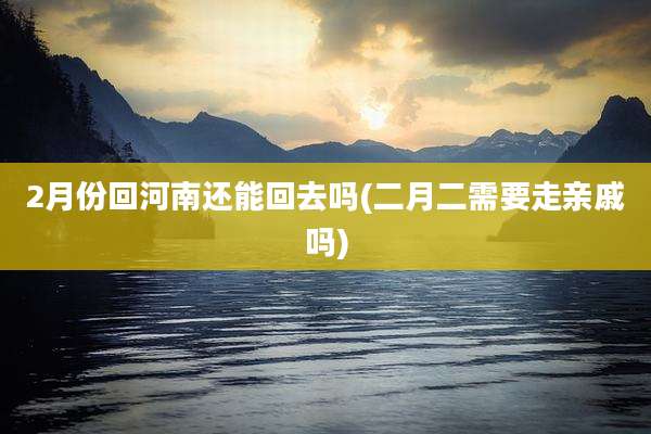 2月份回河南还能回去吗(二月二需要走亲戚吗)
