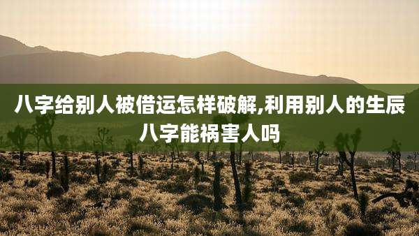 八字给别人被借运怎样破解,利用别人的生辰八字能祸害人吗