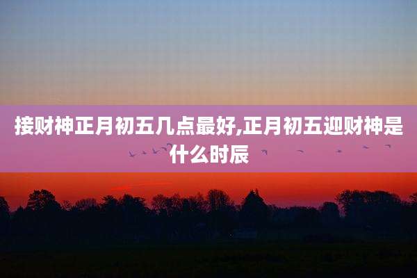 接财神正月初五几点最好,正月初五迎财神是什么时辰