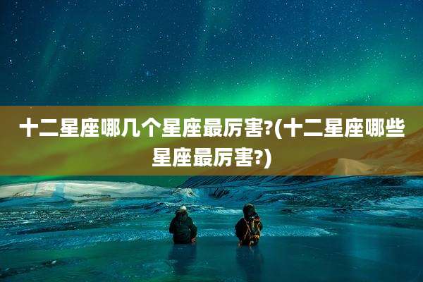十二星座哪几个星座最厉害?(十二星座哪些星座最厉害?)