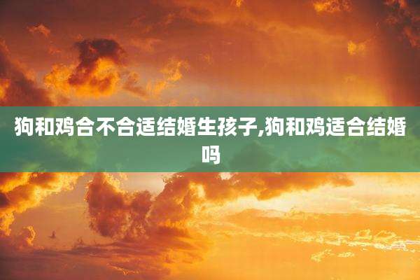 狗和鸡合不合适结婚生孩子,狗和鸡适合结婚吗