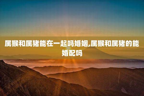 属猴和属猪能在一起吗婚姻,属猴和属猪的能婚配吗