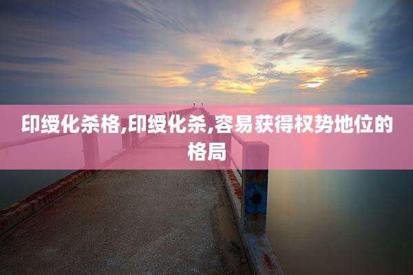 印绶化杀格,印绶化杀,容易获得权势地位的格局