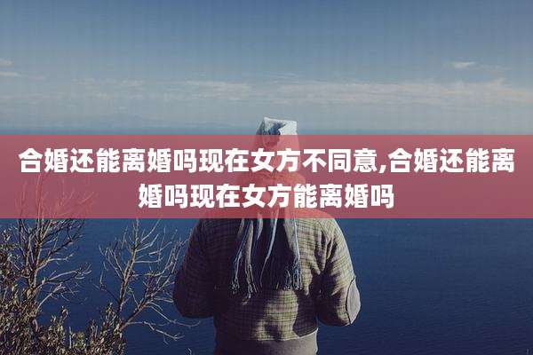 合婚还能离婚吗现在女方不同意,合婚还能离婚吗现在女方能离婚吗