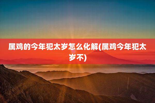 属鸡的今年犯太岁怎么化解(属鸡今年犯太岁不)