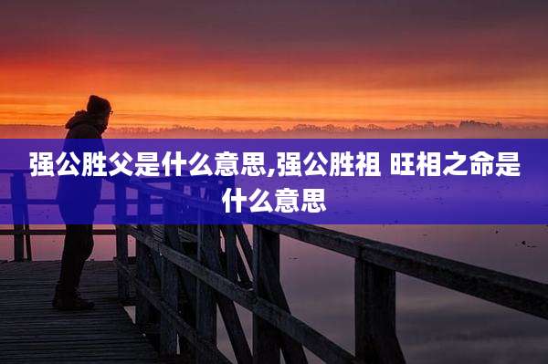 强公胜父是什么意思,强公胜祖 旺相之命是什么意思