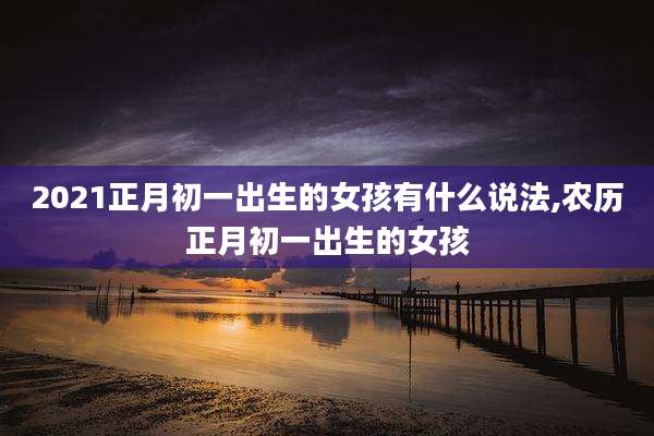 2021正月初一出生的女孩有什么说法,农历正月初一出生的女孩