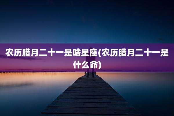 农历腊月二十一是啥星座(农历腊月二十一是什么命)