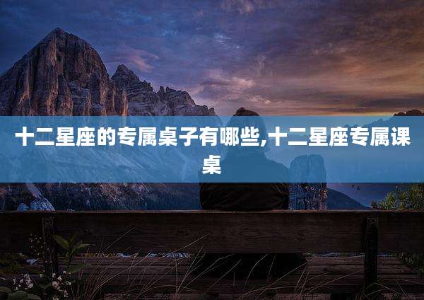十二星座的专属桌子有哪些,十二星座专属课桌