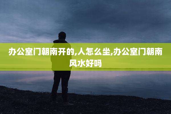 办公室门朝南开的,人怎么坐,办公室门朝南风水好吗