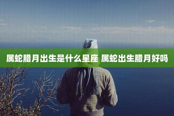 属蛇腊月出生是什么星座 属蛇出生腊月好吗