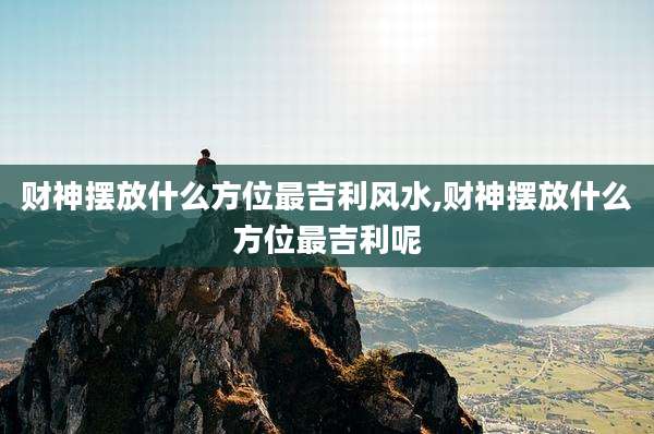 财神摆放什么方位最吉利风水,财神摆放什么方位最吉利呢
