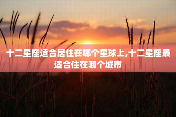 十二星座适合居住在哪个星球上,十二星座最适合住在哪个城市