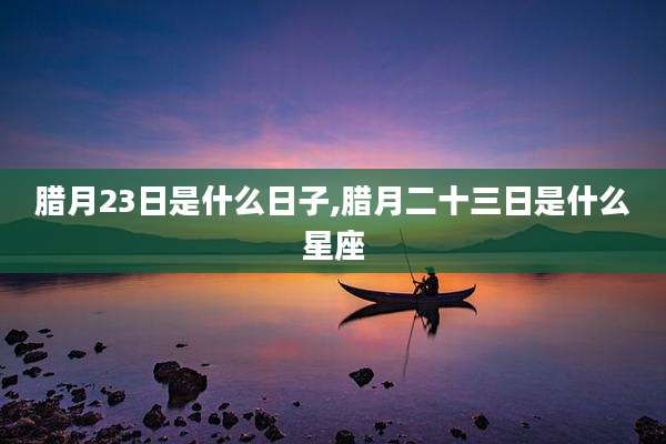 腊月23日是什么日子,腊月二十三日是什么星座