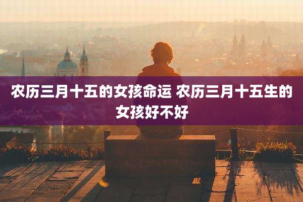 农历三月十五的女孩命运 农历三月十五生的女孩好不好
