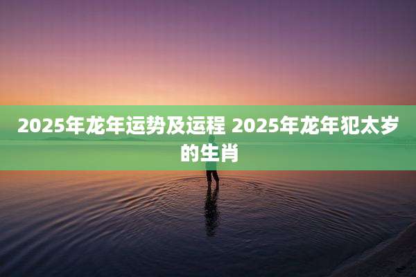 2025年龙年运势及运程 2025年龙年犯太岁的生肖