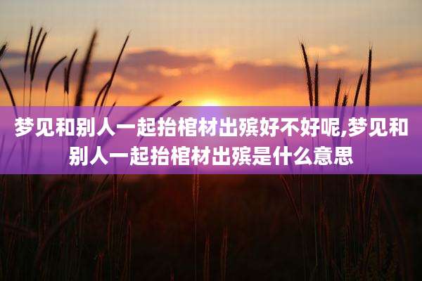 梦见和别人一起抬棺材出殡好不好呢,梦见和别人一起抬棺材出殡是什么意思