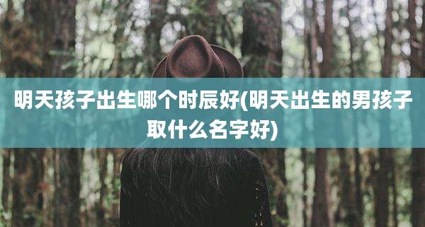 明天孩子出生哪个时辰好(明天出生的男孩子取什么名字好)