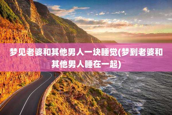梦见老婆和其他男人一块睡觉(梦到老婆和其他男人睡在一起)