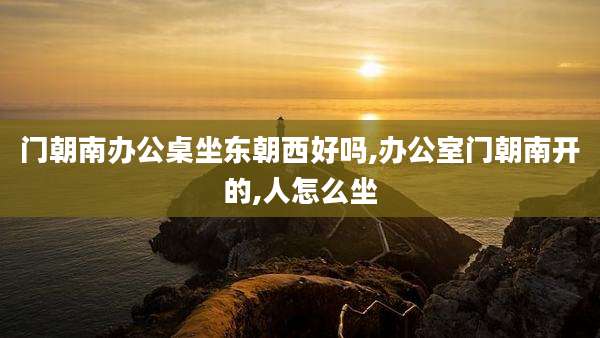 门朝南办公桌坐东朝西好吗,办公室门朝南开的,人怎么坐