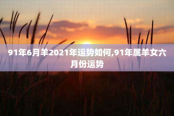 91年6月羊2021年运势如何,91年属羊女六月份运势