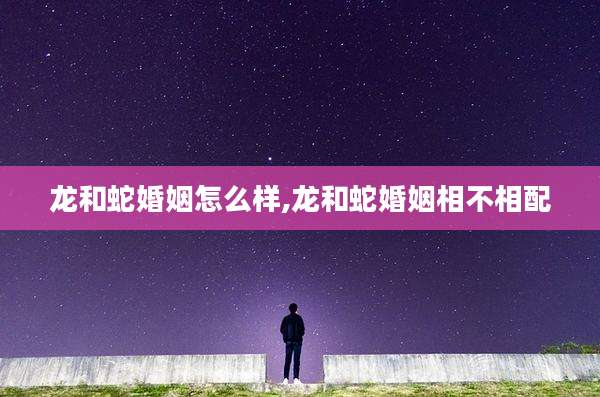 龙和蛇婚姻怎么样,龙和蛇婚姻相不相配