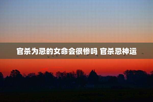 官杀为忌的女命会很惨吗 官杀忌神运