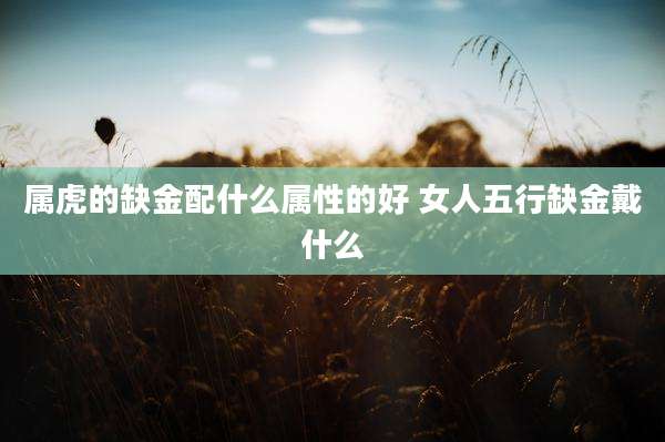 属虎的缺金配什么属性的好 女人五行缺金戴什么