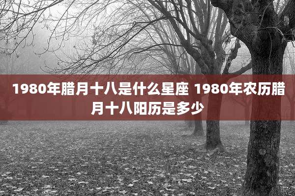 1980年腊月十八是什么星座 1980年农历腊月十八阳历是多少