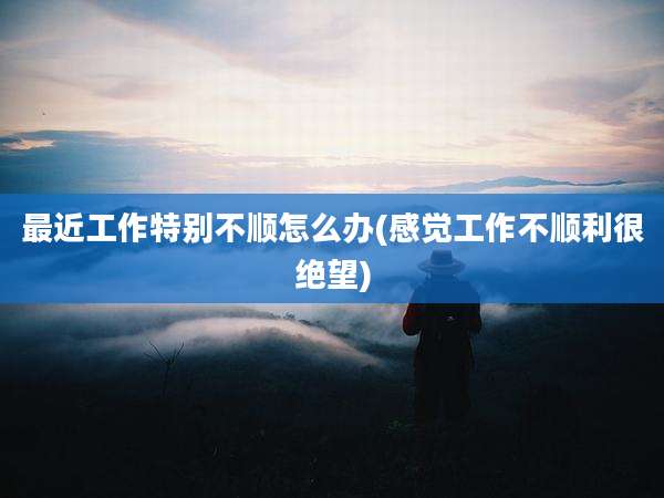 最近工作特别不顺怎么办(感觉工作不顺利很绝望)