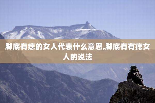 脚底有痣的女人代表什么意思,脚底有有痣女人的说法