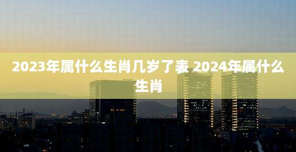 2023年属什么生肖几岁了表 2024年属什么生肖
