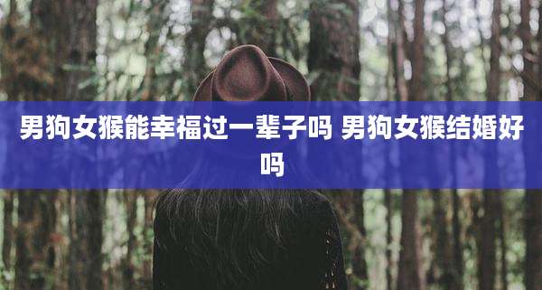 男狗女猴能幸福过一辈子吗 男狗女猴结婚好吗