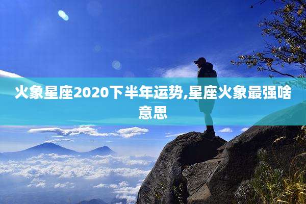 火象星座2020下半年运势,星座火象最强啥意思