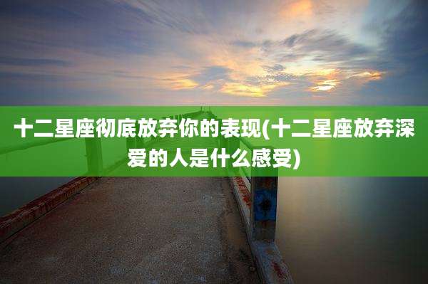 十二星座彻底放弃你的表现(十二星座放弃深爱的人是什么感受)