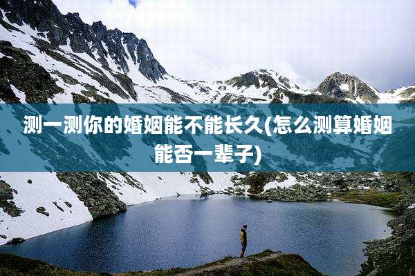 测一测你的婚姻能不能长久(怎么测算婚姻能否一辈子)