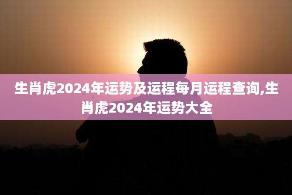 生肖虎2024年运势及运程每月运程查询,生肖虎2024年运势大全
