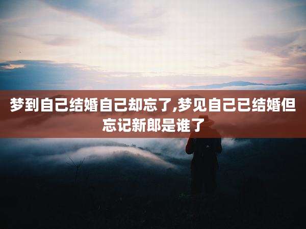 梦到自己结婚自己却忘了,梦见自己已结婚但忘记新郎是谁了