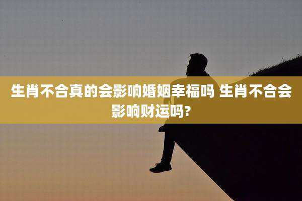 生肖不合真的会影响婚姻幸福吗 生肖不合会影响财运吗?