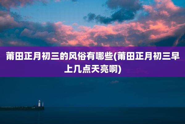 莆田正月初三的风俗有哪些(莆田正月初三早上几点天亮啊)