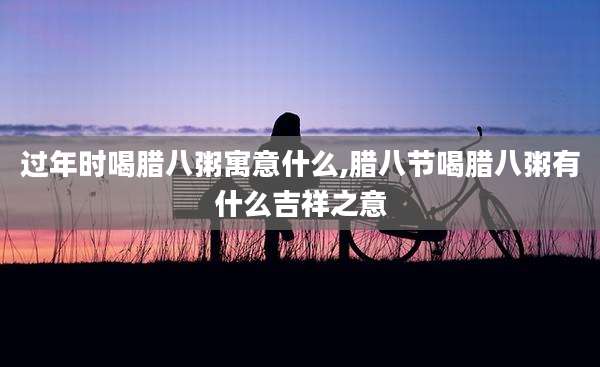过年时喝腊八粥寓意什么,腊八节喝腊八粥有什么吉祥之意