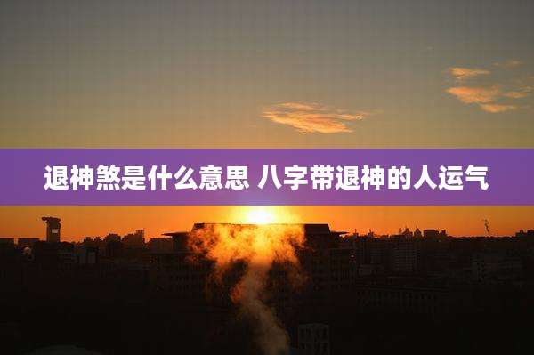 退神煞是什么意思 八字带退神的人运气