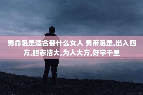 男命魁罡适合娶什么女人 男带魁罡,出入四方,胆志浩大,为人大方,好学千里