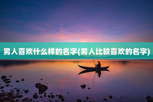 男人喜欢什么样的名字(男人比较喜欢的名字)