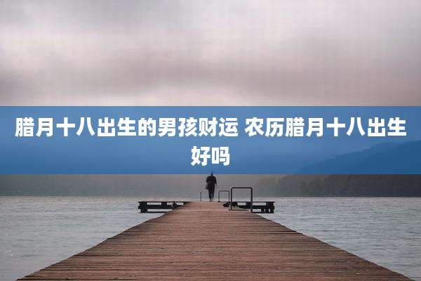 腊月十八出生的男孩财运 农历腊月十八出生好吗