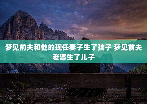 梦见前夫和他的现任妻子生了孩子 梦见前夫老婆生了儿子